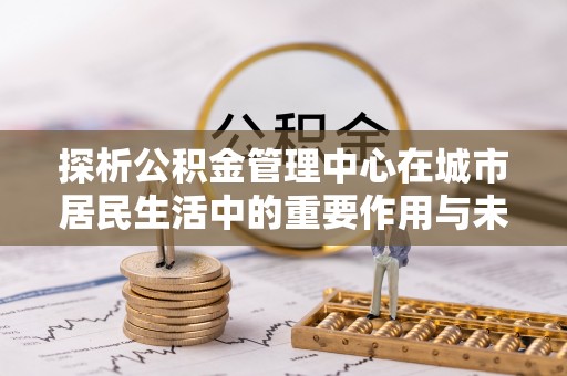 东凤探析公积金管理中心在城市居民生活中的重要作用与未来发展趋势